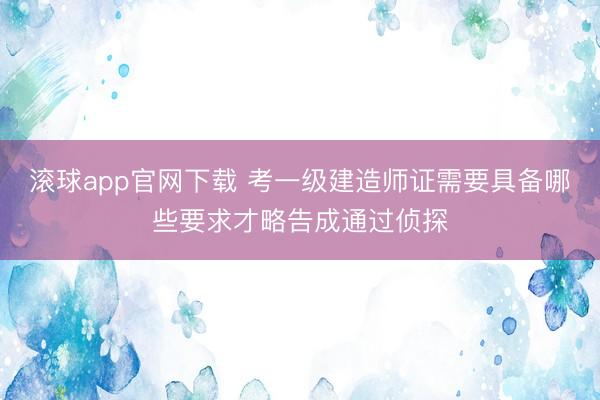 滚球app官网下载 考一级建造师证需要具备哪些要求才略告成通过侦探