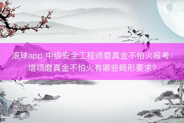 滚球app 中级安全工程师磨真金不怕火报考：增项磨真金不怕火有哪些畸形要求？