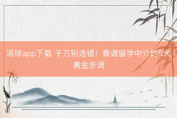 滚球app下载 千万别选错!靠谱留学中介的5大黄金步调