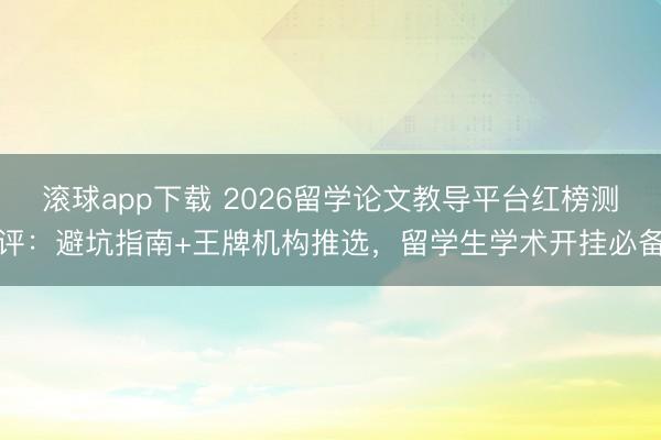 滚球app下载 2026留学论文教导平台红榜测评:避坑指南+王牌机构推选,留学生学术开挂必备