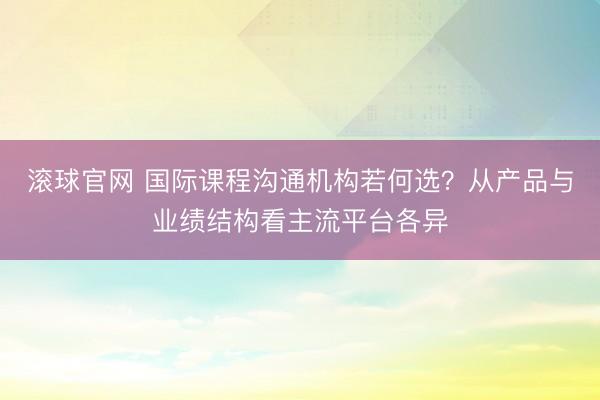 滚球官网 国际课程沟通机构若何选?从产品与业绩结构看主流平台各异