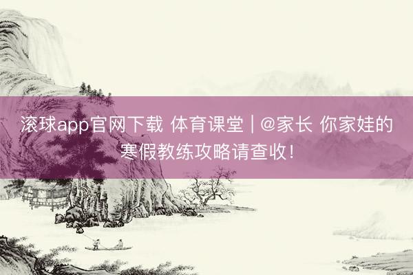 滚球app官网下载 体育课堂 | @家长 你家娃的寒假教练攻略请查收！
