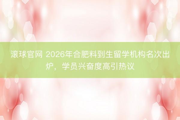 滚球官网 2026年合肥料到生留学机构名次出炉，学员兴奋度高引热议