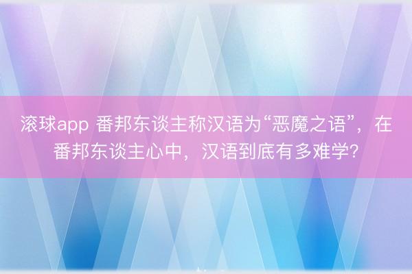 滚球app 番邦东谈主称汉语为“恶魔之语”，在番邦东谈主心中，汉语到底有多难学？