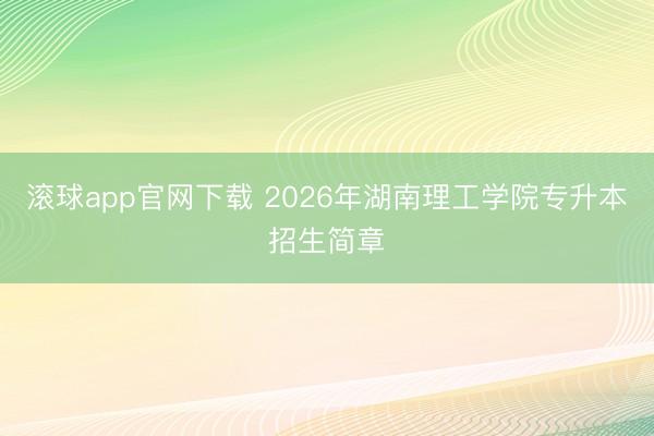 滚球app官网下载 2026年湖南理工学院专升本招生简章