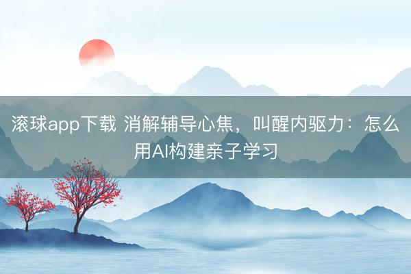 滚球app下载 消解辅导心焦，叫醒内驱力：怎么用AI构建亲子学习
