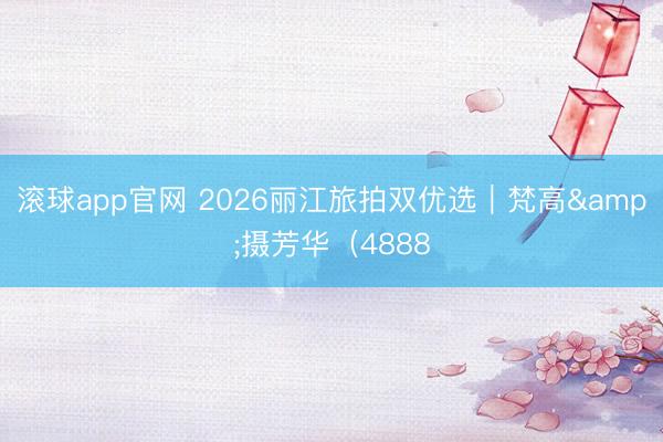 滚球app官网 2026丽江旅拍双优选|梵高&摄芳华(4888