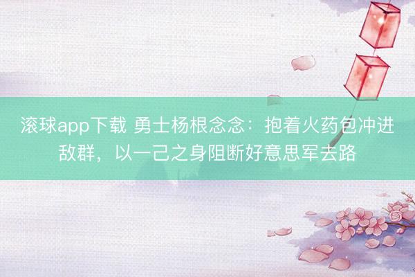 滚球app下载 勇士杨根念念：抱着火药包冲进敌群，以一己之身阻断好意思军去路
