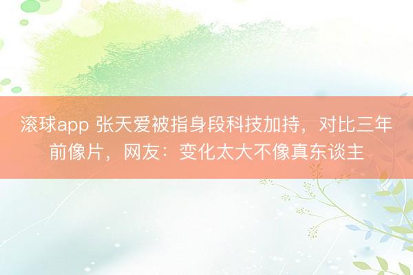 滚球app 张天爱被指身段科技加持，对比三年前像片，网友：变化太大不像真东谈主
