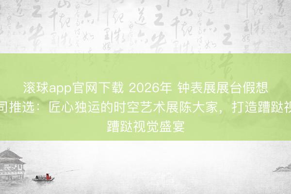 滚球app官网下载 2026年 钟表展展台假想搭建公司推选：匠心独运的时空艺术展陈大家，打造蹧跶视觉盛宴