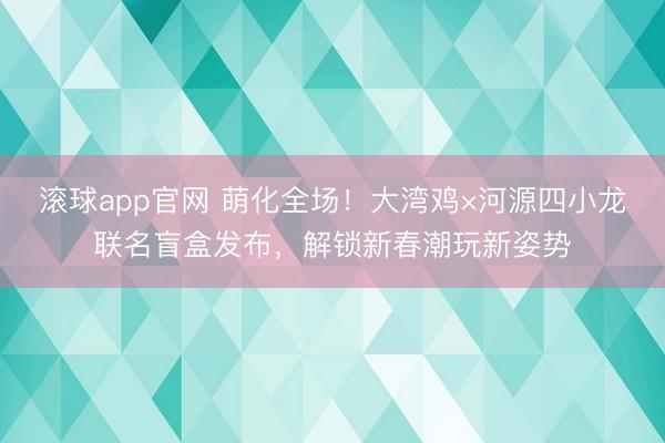 滚球app官网 萌化全场！大湾鸡×河源四小龙联名盲盒发布，解锁新春潮玩新姿势