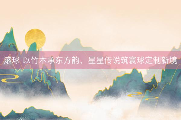 滚球 以竹木承东方韵，星星传说筑寰球定制新境
