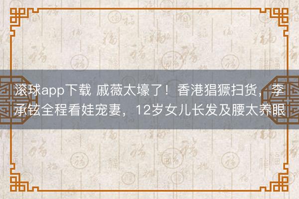 滚球app下载 戚薇太壕了！香港猖獗扫货，李承铉全程看娃宠妻，12岁女儿长发及腰太养眼
