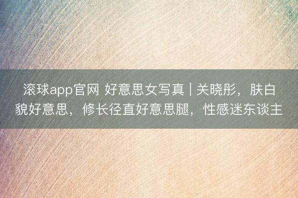 滚球app官网 好意思女写真 | 关晓彤，肤白貌好意思，修长径直好意思腿，性感迷东谈主
