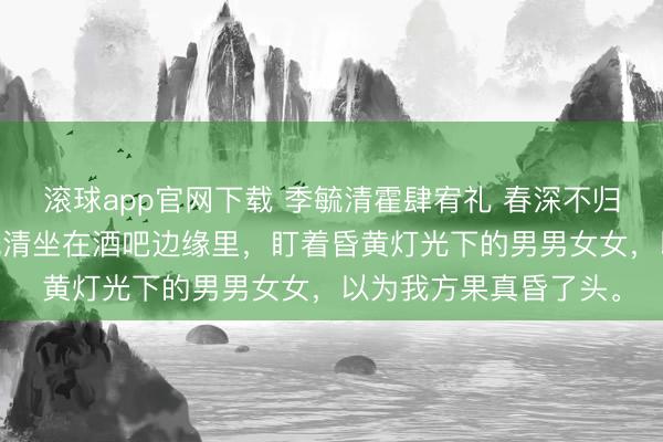 滚球app官网下载 季毓清霍肆宥礼 春深不归客，清梦不相逢 季毓清坐在酒吧边缘里，盯着昏黄灯光下的男男女女，以为我方果真昏了头。