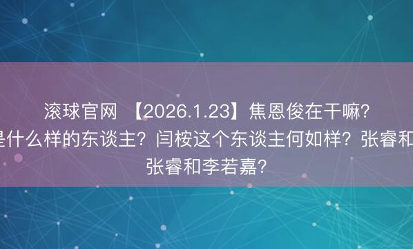 滚球官网 【2026.1.23】焦恩俊在干嘛？胡连馨是什么样的东谈主？闫桉这个东谈主何如样？张睿和李若嘉？
