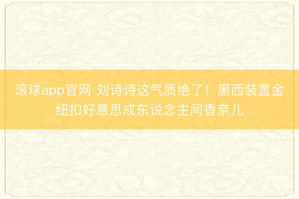 滚球app官网 刘诗诗这气质绝了！黑西装置金纽扣好意思成东说念主间香奈儿