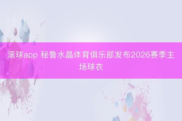滚球app 秘鲁水晶体育俱乐部发布2026赛季主场球衣