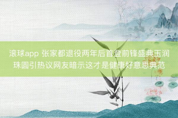 滚球app 张家都退役两年后首登前锋盛典玉润珠圆引热议网友暗示这才是健康好意思典范