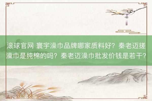 滚球官网 寰宇澡巾品牌哪家质料好？秦老迈搓澡巾是纯棉的吗？秦老迈澡巾批发价钱是若干？