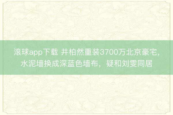 滚球app下载 井柏然重装3700万北京豪宅,水泥墙换成深蓝色墙布,疑和刘雯同居