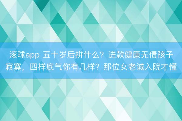 滚球app 五十岁后拼什么？进款健康无债孩子寂寞，四样底气你有几样？那位女老诚入院才懂