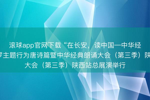 滚球app官网下载 “在长安，读中国—中华经典朗诵大会”网罗主题行为唐诗篇暨中华经典朗诵大会（第三季）陕西站总展演举行