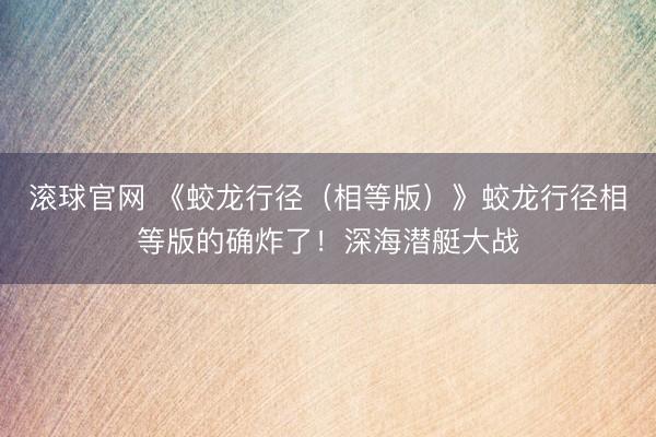 滚球官网 《蛟龙行径（相等版）》蛟龙行径相等版的确炸了！深海潜艇大战