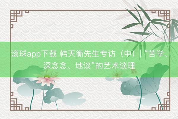 滚球app下载 韩天衡先生专访（中）| “苦学、深念念、地谈”的艺术谈理