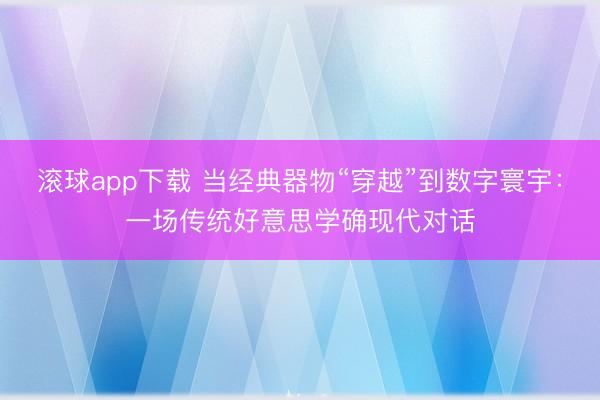 滚球app下载 当经典器物“穿越”到数字寰宇:一场传统好意思学确现代对话