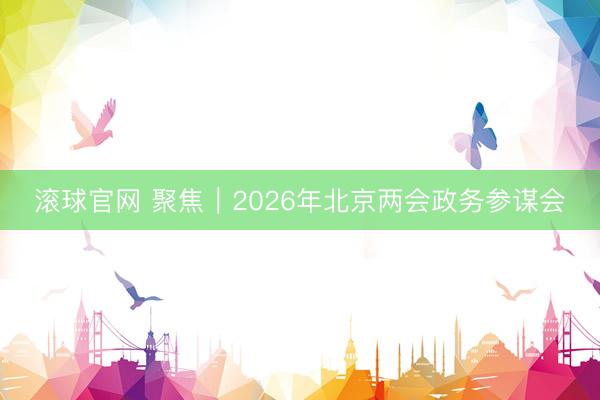滚球官网 聚焦｜2026年北京两会政务参谋会
