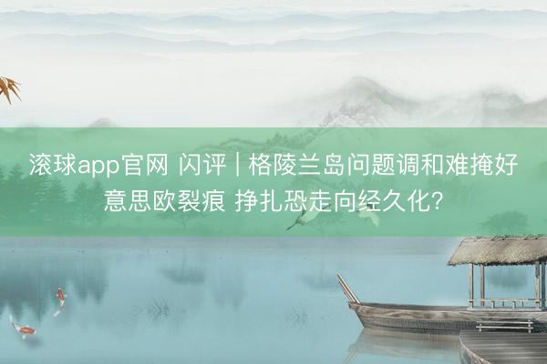 滚球app官网 闪评 | 格陵兰岛问题调和难掩好意思欧裂痕 挣扎恐走向经久化？