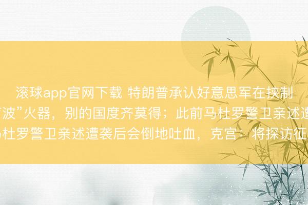 滚球app官网下载 特朗普承认好意思军在挟制马杜罗时代使用“精巧声波”火器，别的国度齐莫得；此前马杜罗警卫亲述遭袭后会倒地吐血，克宫：将探访征集关系信息