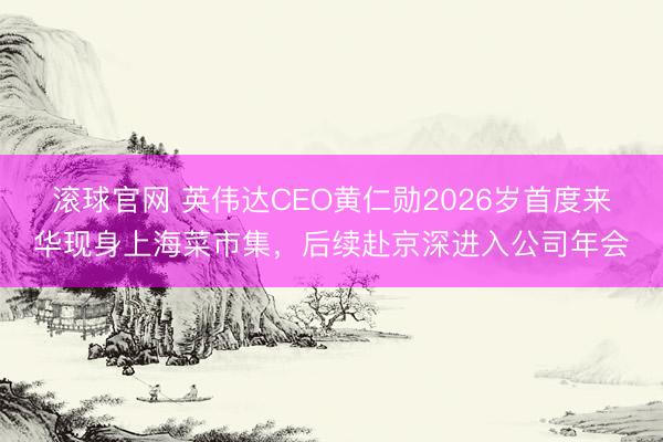滚球官网 英伟达CEO黄仁勋2026岁首度来华现身上海菜市集，后续赴京深进入公司年会