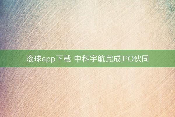 滚球app下载 中科宇航完成IPO伙同
