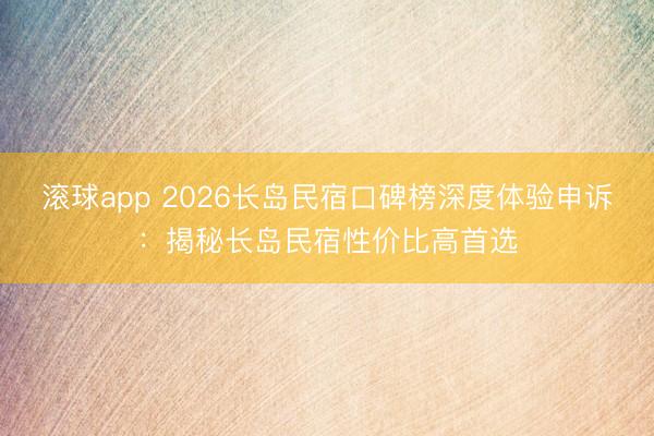 滚球app 2026长岛民宿口碑榜深度体验申诉：揭秘长岛民宿性价比高首选