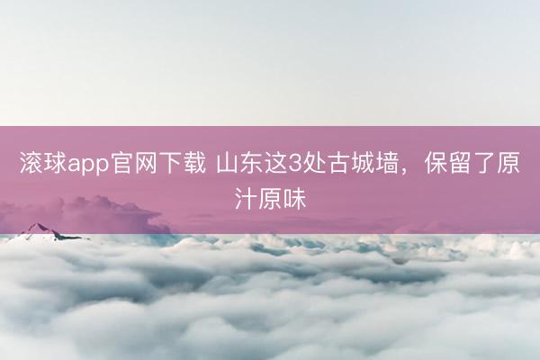 滚球app官网下载 山东这3处古城墙，保留了原汁原味