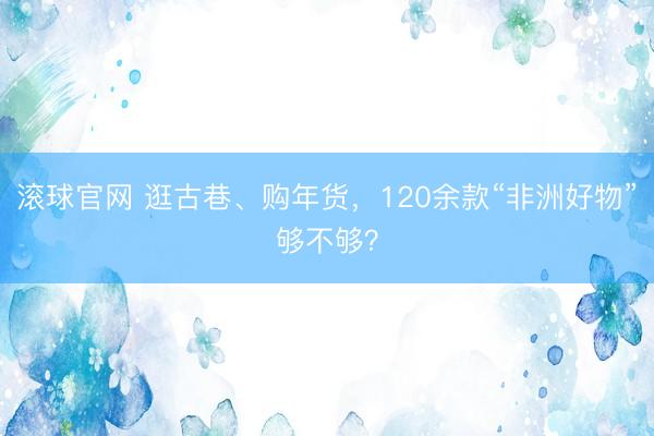 滚球官网 逛古巷、购年货，120余款“非洲好物”够不够？