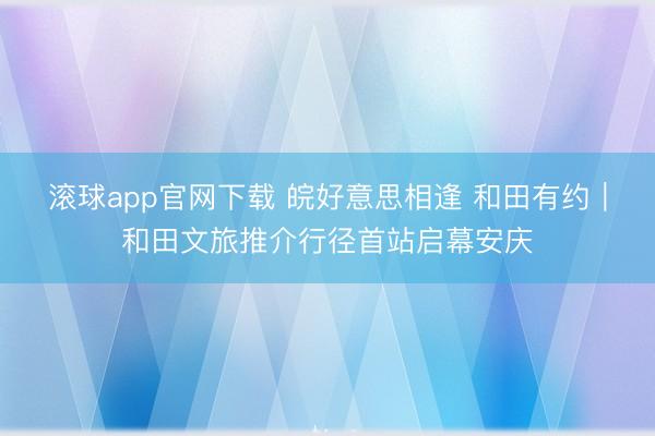滚球app官网下载 皖好意思相逢 和田有约｜和田文旅推介行径首站启幕安庆