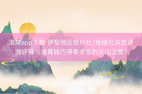 滚球app下载 伊犁地区旅行社/地接社深度评测评释：谁真碰巧得奉求您的天山之旅？
