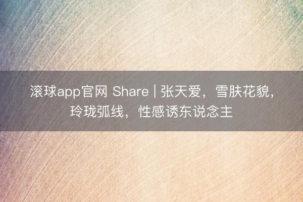 滚球app官网 Share | 张天爱，雪肤花貌，玲珑弧线，性感诱东说念主