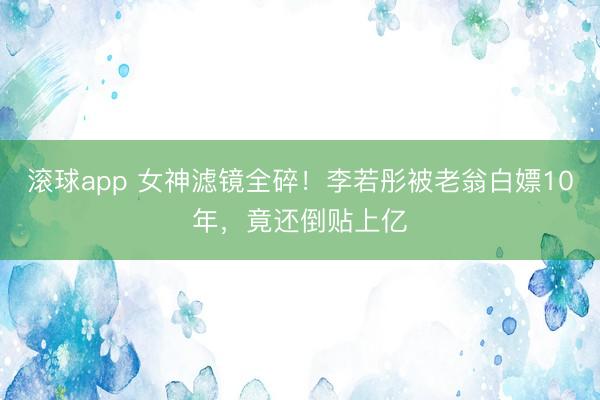 滚球app 女神滤镜全碎！李若彤被老翁白嫖10年，竟还倒贴上亿