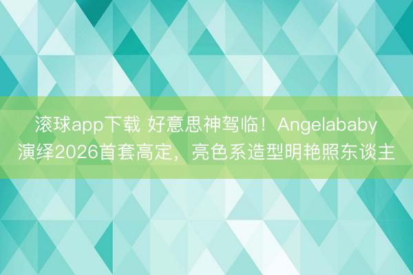 滚球app下载 好意思神驾临！Angelababy演绎2026首套高定，亮色系造型明艳照东谈主