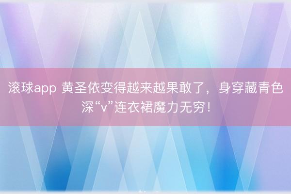 滚球app 黄圣依变得越来越果敢了，身穿藏青色深“v”连衣裙魔力无穷！