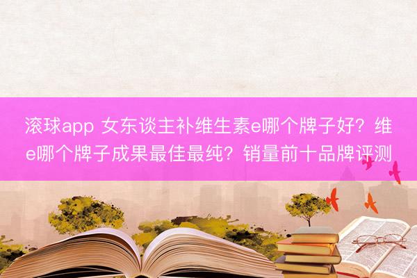 滚球app 女东谈主补维生素e哪个牌子好?维e哪个牌子成果最佳最纯?销量前十品牌评测