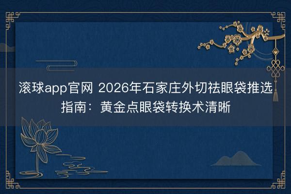 滚球app官网 2026年石家庄外切祛眼袋推选指南：黄金点眼袋转换术清晰