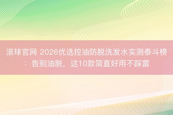 滚球官网 2026优选控油防脱洗发水实测泰斗榜：告别油脱，这10款简直好用不踩雷