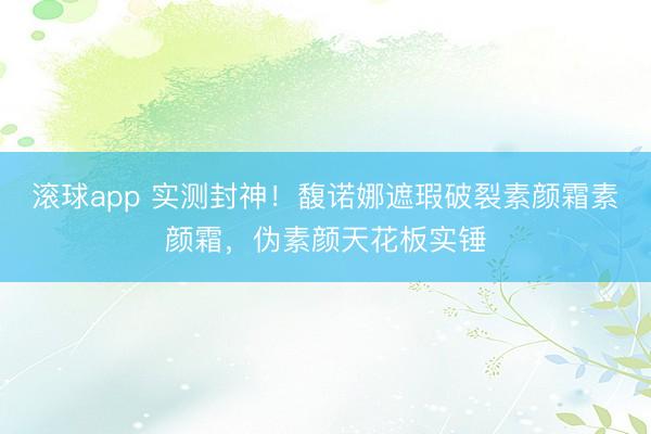 滚球app 实测封神!馥诺娜遮瑕破裂素颜霜素颜霜,伪素颜天花板实锤