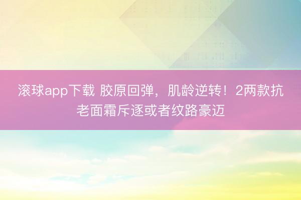滚球app下载 胶原回弹,肌龄逆转!2两款抗老面霜斥逐或者纹路豪迈