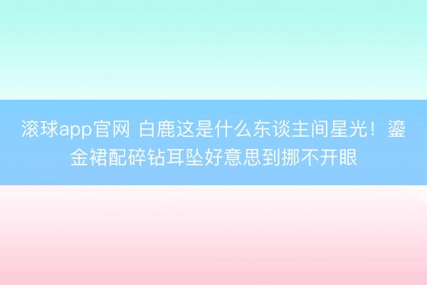 滚球app官网 白鹿这是什么东谈主间星光!鎏金裙配碎钻耳坠好意思到挪不开眼